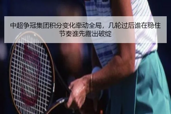 中超争冠集团积分变化牵动全局，几轮过后谁在稳住节奏谁先露出破绽